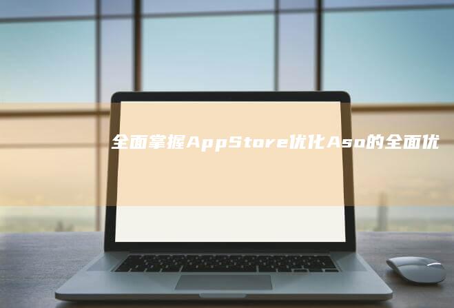 全面掌握App Store优化：Aso的全面优化教程与实战技巧