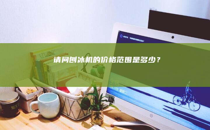 请问刨冰机的价格范围是多少？